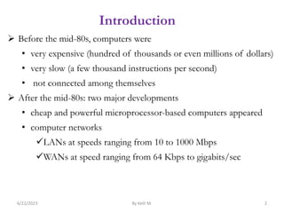 Introduction
 Before the mid-80s, computers were
• very expensive (hundred of thousands or even millions of dollars)
• very slow (a few thousand instructions per second)
• not connected among themselves
 After the mid-80s: two major developments
• cheap and powerful microprocessor-based computers appeared
• computer networks
LANs at speeds ranging from 10 to 1000 Mbps
WANs at speed ranging from 64 Kbps to gigabits/sec
6/22/2023 By Kelil M. 2
 
