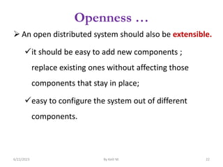 Openness …
 An open distributed system should also be extensible.
it should be easy to add new components ;
replace existing ones without affecting those
components that stay in place;
easy to configure the system out of different
components.
6/22/2023 By Kelil M. 22
 