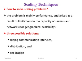Scaling Techniques
 how to solve scaling problems?
 the problem is mainly performance, and arises as a
result of limitations in the capacity of servers and
networks (for geographical scalability)
 three possible solutions:
 hiding communication latencies,
 distribution, and
 replication
6/22/2023 By Kelil M. 26
 