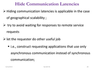 Hide Communication Latencies
 Hiding communication latencies is applicable in the case
of geographical scalability ;
 try to avoid waiting for responses to remote service
requests
 let the requester do other useful job
 i.e., construct requesting applications that use only
asynchronous communication instead of synchronous
communication;
6/22/2023 By Kelil M. 28
 
