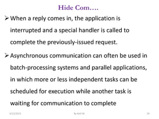 Hide Com….
When a reply comes in, the application is
interrupted and a special handler is called to
complete the previously-issued request.
Asynchronous communication can often be used in
batch-processing systems and parallel applications,
in which more or less independent tasks can be
scheduled for execution while another task is
waiting for communication to complete
6/22/2023 By Kelil M. 29
 