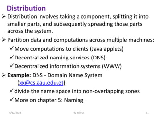 Distribution
 Distribution involves taking a component, splitting it into
smaller parts, and subsequently spreading those parts
across the system.
 Partition data and computations across multiple machines:
Move computations to clients (Java applets)
Decentralized naming services (DNS)
Decentralized information systems (WWW)
 Example: DNS - Domain Name System
(xx@cs.aau.edu.et)
divide the name space into non-overlapping zones
More on chapter 5: Naming
6/22/2023 By Kelil M. 31
 