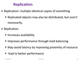 Replication
 Replication: multiple identical copies of something
 Replicated objects may also be distributed, but aren’t
necessarily.
 Replication
 Increases availability
 Improves performance through load balancing
 May avoid latency by improving proximity of resource
 lead to better performance
6/22/2023 By Kelil M. 33
 