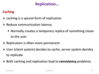 Replication…
Caching
 caching is a special form of replication
 Reduce communication latency
 Normally creates a temporary replica of something closer
to the user
 Replication is often more permanent
 User (client system) decides to cache, server system decides
to replicate
 Both caching and replication lead to consistency problems
6/22/2023 By Kelil M. 34
 