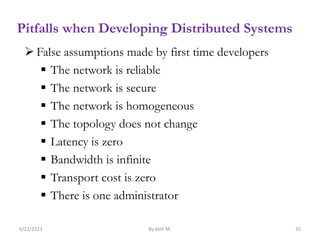 Pitfalls when Developing Distributed Systems
 False assumptions made by first time developers
 The network is reliable
 The network is secure
 The network is homogeneous
 The topology does not change
 Latency is zero
 Bandwidth is infinite
 Transport cost is zero
 There is one administrator
6/22/2023 By Kelil M. 35
 