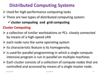  Used for high-performance computing tasks
 There are two types of distributed computing system:
cluster computing and grid computing
Cluster Computing
 a collection of similar workstations or PCs closely connected
by means of a high-speed LAN
 each node runs the same operating system
 Its characteristic feature is its homogeneity.
 is used for parallel programming in which a single compute
intensive program is run in parallel on multiple machines
 Each cluster consists of a collection of compute nodes that are
controlled and accessed by means of a single master node.
6/22/2023 By Kelil M. 37
Distributed Computing Systems
 