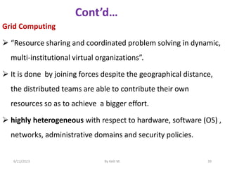 Grid Computing
 “Resource sharing and coordinated problem solving in dynamic,
multi-institutional virtual organizations”.
 It is done by joining forces despite the geographical distance,
the distributed teams are able to contribute their own
resources so as to achieve a bigger effort.
 highly heterogeneous with respect to hardware, software (OS) ,
networks, administrative domains and security policies.
6/22/2023 By Kelil M. 39
 