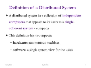 Definition of a Distributed System
 A distributed system is: a collection of independent
computers that appears to its users as a single
coherent system - computer
 This definition has two aspects:
– hardware: autonomous machines
– software: a single system view for the users
6/22/2023 By Kelil M. 4
 