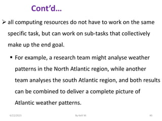  all computing resources do not have to work on the same
specific task, but can work on sub-tasks that collectively
make up the end goal.
 For example, a research team might analyse weather
patterns in the North Atlantic region, while another
team analyses the south Atlantic region, and both results
can be combined to deliver a complete picture of
Atlantic weather patterns.
6/22/2023 By Kelil M. 40
 