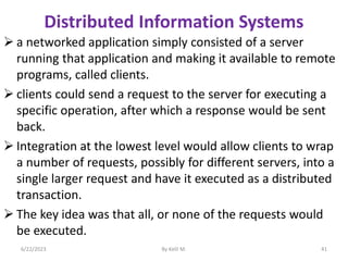 Distributed Information Systems
 a networked application simply consisted of a server
running that application and making it available to remote
programs, called clients.
 clients could send a request to the server for executing a
specific operation, after which a response would be sent
back.
 Integration at the lowest level would allow clients to wrap
a number of requests, possibly for different servers, into a
single larger request and have it executed as a distributed
transaction.
 The key idea was that all, or none of the requests would
be executed.
6/22/2023 By Kelil M. 41
 