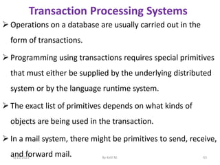 Transaction Processing Systems
 Operations on a database are usually carried out in the
form of transactions.
 Programming using transactions requires special primitives
that must either be supplied by the underlying distributed
system or by the language runtime system.
 The exact list of primitives depends on what kinds of
objects are being used in the transaction.
 In a mail system, there might be primitives to send, receive,
and forward mail.
6/22/2023 By Kelil M. 43
 