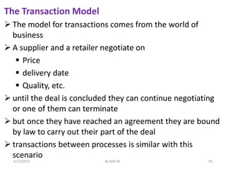 The Transaction Model
 The model for transactions comes from the world of
business
 A supplier and a retailer negotiate on
 Price
 delivery date
 Quality, etc.
 until the deal is concluded they can continue negotiating
or one of them can terminate
 but once they have reached an agreement they are bound
by law to carry out their part of the deal
 transactions between processes is similar with this
scenario
6/22/2023 By Kelil M. 45
 