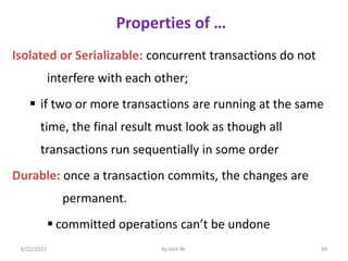 Properties of …
Isolated or Serializable: concurrent transactions do not
interfere with each other;
 if two or more transactions are running at the same
time, the final result must look as though all
transactions run sequentially in some order
Durable: once a transaction commits, the changes are
permanent.
 committed operations can’t be undone
6/22/2023 By Kelil M. 49
 