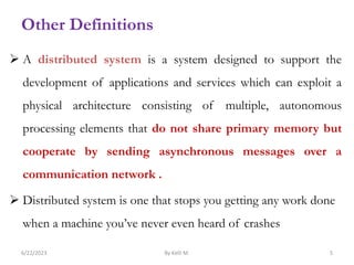  A distributed system is a system designed to support the
development of applications and services which can exploit a
physical architecture consisting of multiple, autonomous
processing elements that do not share primary memory but
cooperate by sending asynchronous messages over a
communication network .
 Distributed system is one that stops you getting any work done
when a machine you’ve never even heard of crashes
6/22/2023 By Kelil M. 5
Other Definitions
 