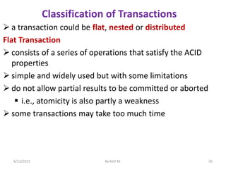  a transaction could be flat, nested or distributed
Flat Transaction
 consists of a series of operations that satisfy the ACID
properties
 simple and widely used but with some limitations
 do not allow partial results to be committed or aborted
 i.e., atomicity is also partly a weakness
 some transactions may take too much time
6/22/2023 By Kelil M. 50
Classification of Transactions
 