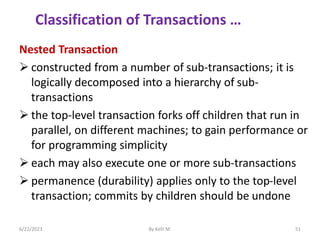 Nested Transaction
 constructed from a number of sub-transactions; it is
logically decomposed into a hierarchy of sub-
transactions
 the top-level transaction forks off children that run in
parallel, on different machines; to gain performance or
for programming simplicity
 each may also execute one or more sub-transactions
 permanence (durability) applies only to the top-level
transaction; commits by children should be undone
6/22/2023 By Kelil M. 51
Classification of Transactions …
 