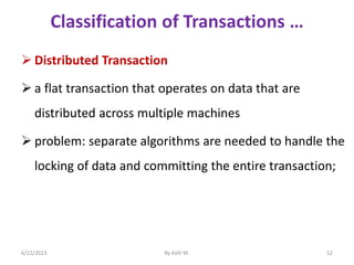 Classification of Transactions …
 Distributed Transaction
 a flat transaction that operates on data that are
distributed across multiple machines
 problem: separate algorithms are needed to handle the
locking of data and committing the entire transaction;
6/22/2023 By Kelil M. 52
 