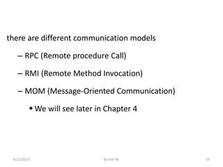 there are different communication models
– RPC (Remote procedure Call)
– RMI (Remote Method Invocation)
– MOM (Message-Oriented Communication)
 We will see later in Chapter 4
6/22/2023 By Kelil M. 55
 