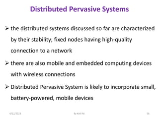 Distributed Pervasive Systems
 the distributed systems discussed so far are characterized
by their stability; fixed nodes having high-quality
connection to a network
 there are also mobile and embedded computing devices
with wireless connections
 Distributed Pervasive System is likely to incorporate small,
battery-powered, mobile devices
6/22/2023 By Kelil M. 56
 