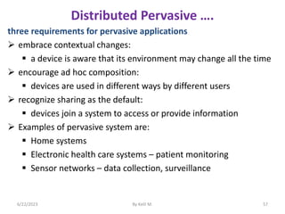 Distributed Pervasive ….
three requirements for pervasive applications
 embrace contextual changes:
 a device is aware that its environment may change all the time
 encourage ad hoc composition:
 devices are used in different ways by different users
 recognize sharing as the default:
 devices join a system to access or provide information
 Examples of pervasive system are:
 Home systems
 Electronic health care systems – patient monitoring
 Sensor networks – data collection, surveillance
6/22/2023 By Kelil M. 57
 