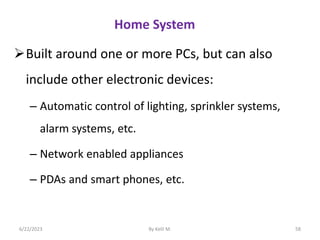 Home System
Built around one or more PCs, but can also
include other electronic devices:
– Automatic control of lighting, sprinkler systems,
alarm systems, etc.
– Network enabled appliances
– PDAs and smart phones, etc.
6/22/2023 By Kelil M. 58
 