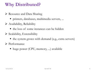 Why Distributed?
 Resource and Data Sharing
 printers, databases, multimedia servers, ...
 Availability, Reliability
 the loss of some instances can be hidden
 Scalability, Extensibility
 the system grows with demand (e.g., extra servers)
 Performance
 huge power (CPU, memory, ...) available
6/22/2023 By Kelil M. 6
 