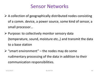 Sensor Networks
 A collection of geographically distributed nodes consisting
of a comm. device, a power source, some kind of sensor, a
small processor…
 Purpose: to collectively monitor sensory data
(temperature, sound, moisture etc.,) and transmit the data
to a base station
 “smart environment” – the nodes may do some
rudimentary processing of the data in addition to their
communication responsibilities.
6/22/2023 By Kelil M. 60
 