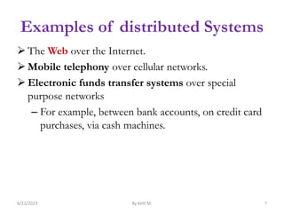 Examples of distributed Systems
 The Web over the Internet.
 Mobile telephony over cellular networks.
 Electronic funds transfer systems over special
purpose networks
– For example, between bank accounts, on credit card
purchases, via cash machines.
6/22/2023 By Kelil M. 7
 