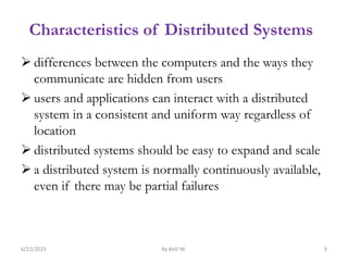 Characteristics of Distributed Systems
 differences between the computers and the ways they
communicate are hidden from users
 users and applications can interact with a distributed
system in a consistent and uniform way regardless of
location
 distributed systems should be easy to expand and scale
 a distributed system is normally continuously available,
even if there may be partial failures
6/22/2023 By Kelil M. 9
 