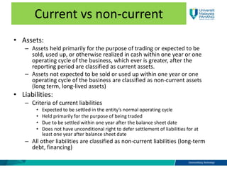 Current vs non-current
• Assets:
– Assets held primarily for the purpose of trading or expected to be
sold, used up, or otherwise realized in cash within one year or one
operating cycle of the business, which ever is greater, after the
reporting period are classified as current assets.
– Assets not expected to be sold or used up within one year or one
operating cycle of the business are classified as non-current assets
(long term, long-lived assets)
• Liabilities:
– Criteria of current liabilities
• Expected to be settled in the entity’s normal operating cycle
• Held primarily for the purpose of being traded
• Due to be settled within one year after the balance sheet date
• Does not have unconditional right to defer settlement of liabilities for at
least one year after balance sheet date
– All other liabilities are classified as non-current liabilities (long-term
debt, financing)
 