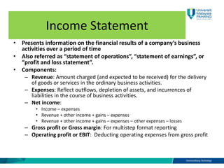 Income Statement
• Presents information on the financial results of a company’s business
activities over a period of time
• Also referred as “statement of operations”, “statement of earnings”, or
“profit and loss statement”.
• Components:
– Revenue: Amount charged (and expected to be received) for the delivery
of goods or services in the ordinary business activities.
– Expenses: Reflect outflows, depletion of assets, and incurrences of
liabilities in the course of business activities.
– Net income:
• Income – expenses
• Revenue + other income + gains – expenses
• Revenue + other income + gains – expenses – other expenses – losses
– Gross profit or Gross margin: For multistep format reporting
– Operating profit or EBIT: Deducting operating expenses from gross profit
 