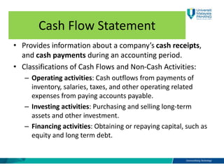 Cash Flow Statement
• Provides information about a company’s cash receipts,
and cash payments during an accounting period.
• Classifications of Cash Flows and Non-Cash Activities:
– Operating activities: Cash outflows from payments of
inventory, salaries, taxes, and other operating related
expenses from paying accounts payable.
– Investing activities: Purchasing and selling long-term
assets and other investment.
– Financing activities: Obtaining or repaying capital, such as
equity and long term debt.
 