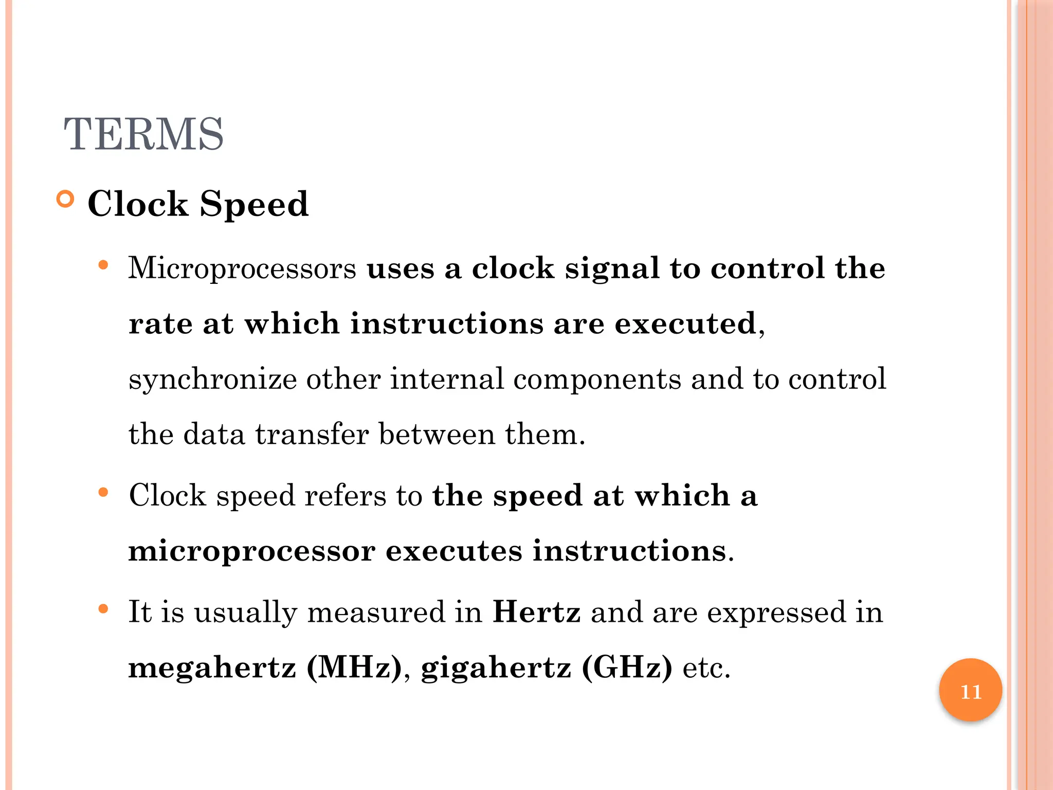 11
TERMS
 Clock Speed
 Microprocessors uses a clock signal to control the
rate at which instructions are executed,
synchronize other internal components and to control
the data transfer between them.
 Clock speed refers to the speed at which a
microprocessor executes instructions.
 It is usually measured in Hertz and are expressed in
megahertz (MHz), gigahertz (GHz) etc.
 