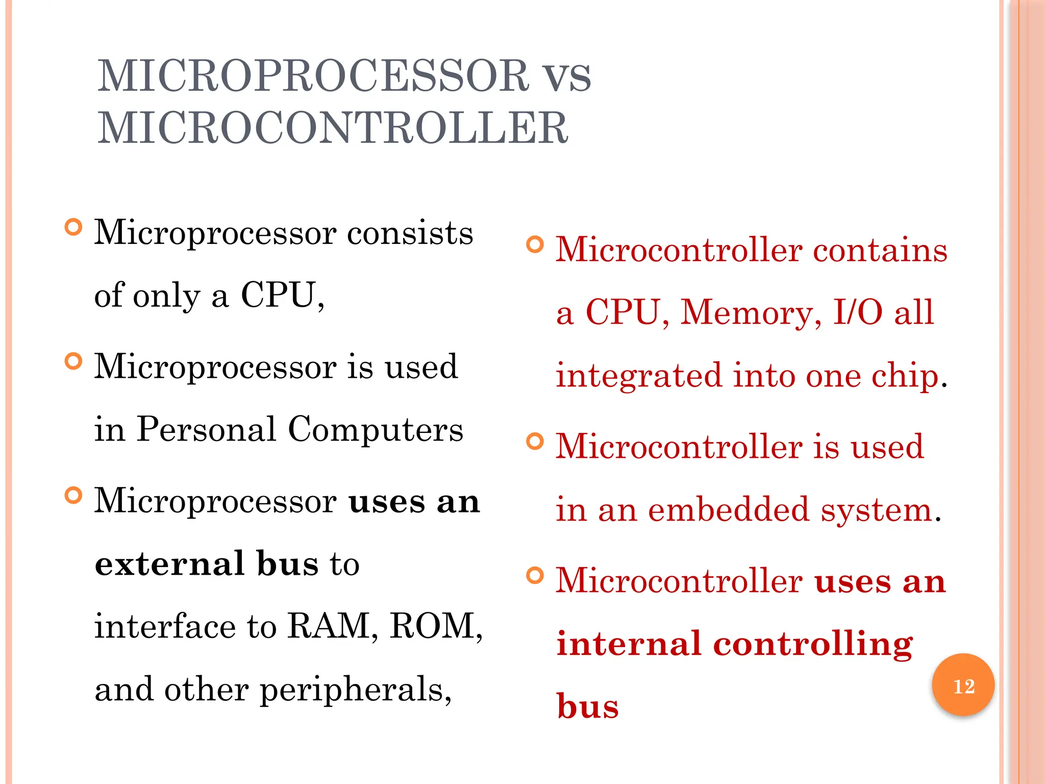 12
MICROPROCESSOR VS
MICROCONTROLLER
 Microprocessor consists
of only a CPU,
 Microprocessor is used
in Personal Computers
 Microprocessor uses an
external bus to
interface to RAM, ROM,
and other peripherals,
 Microcontroller contains
a CPU, Memory, I/O all
integrated into one chip.
 Microcontroller is used
in an embedded system.
 Microcontroller uses an
internal controlling
bus
 