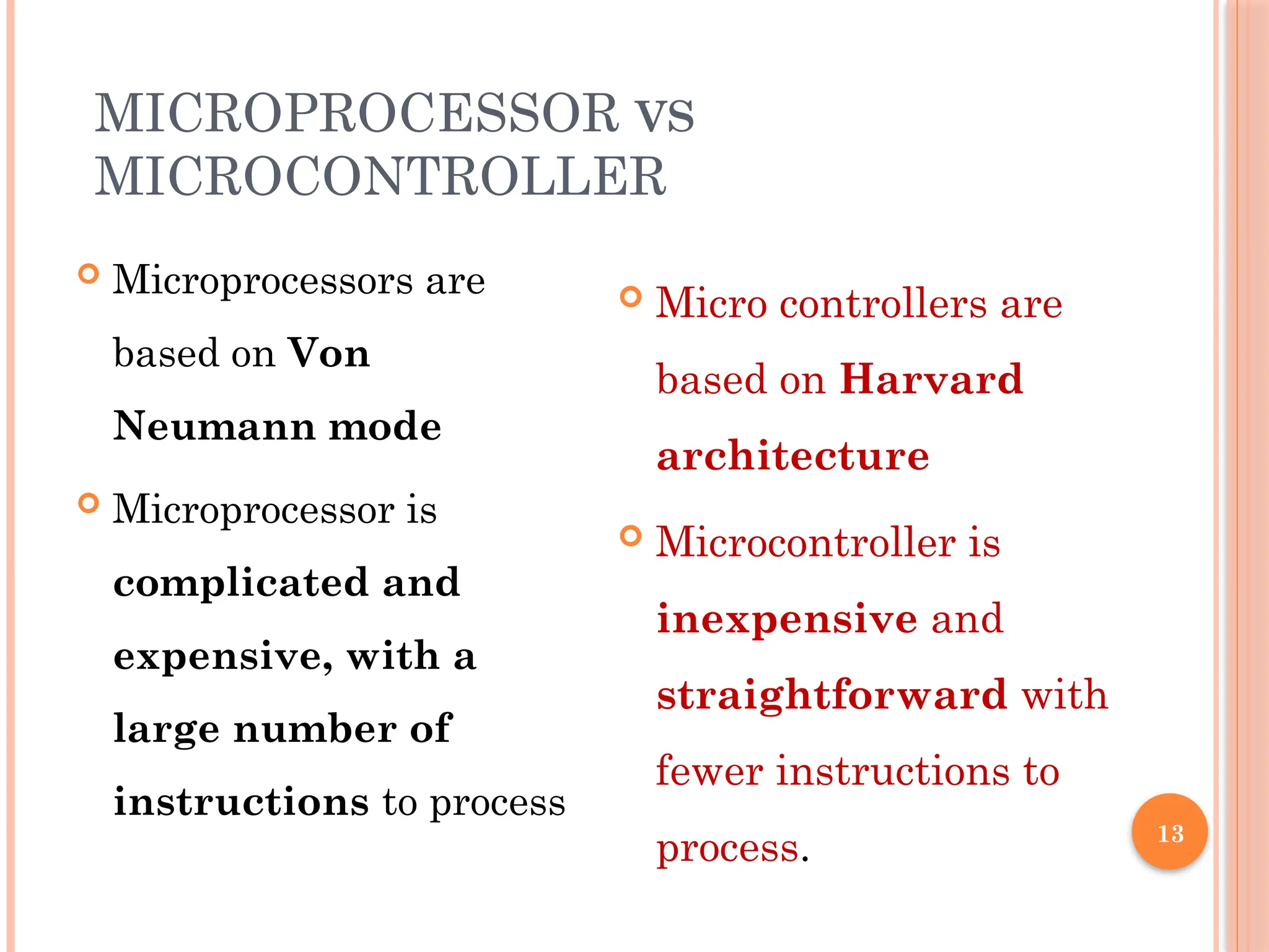 13
MICROPROCESSOR VS
MICROCONTROLLER
 Microprocessors are
based on Von
Neumann mode
 Microprocessor is
complicated and
expensive, with a
large number of
instructions to process
 Micro controllers are
based on Harvard
architecture
 Microcontroller is
inexpensive and
straightforward with
fewer instructions to
process.
 
