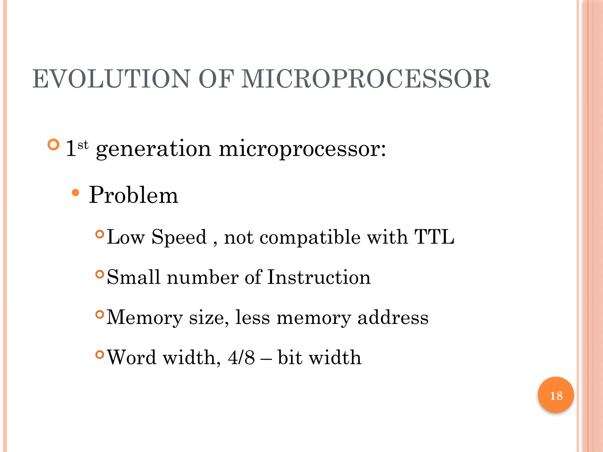 18
EVOLUTION OF MICROPROCESSOR
 1st
generation microprocessor:
 Problem
Low Speed , not compatible with TTL
Small number of Instruction
Memory size, less memory address
Word width, 4/8 – bit width
 