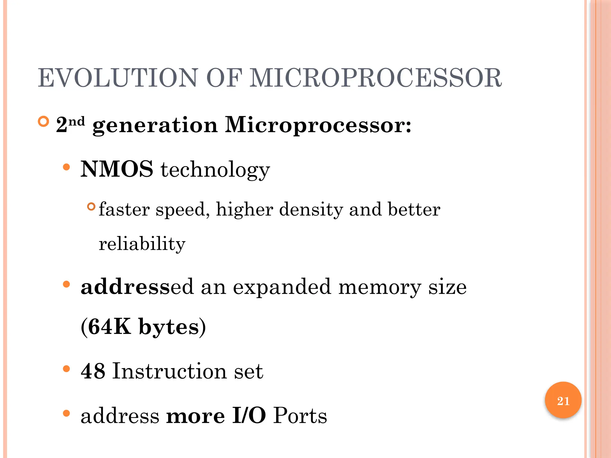 21
EVOLUTION OF MICROPROCESSOR
 2nd
generation Microprocessor:
 NMOS technology
 faster speed, higher density and better
reliability
 addressed an expanded memory size
(64K bytes)
 48 Instruction set
 address more I/O Ports
 