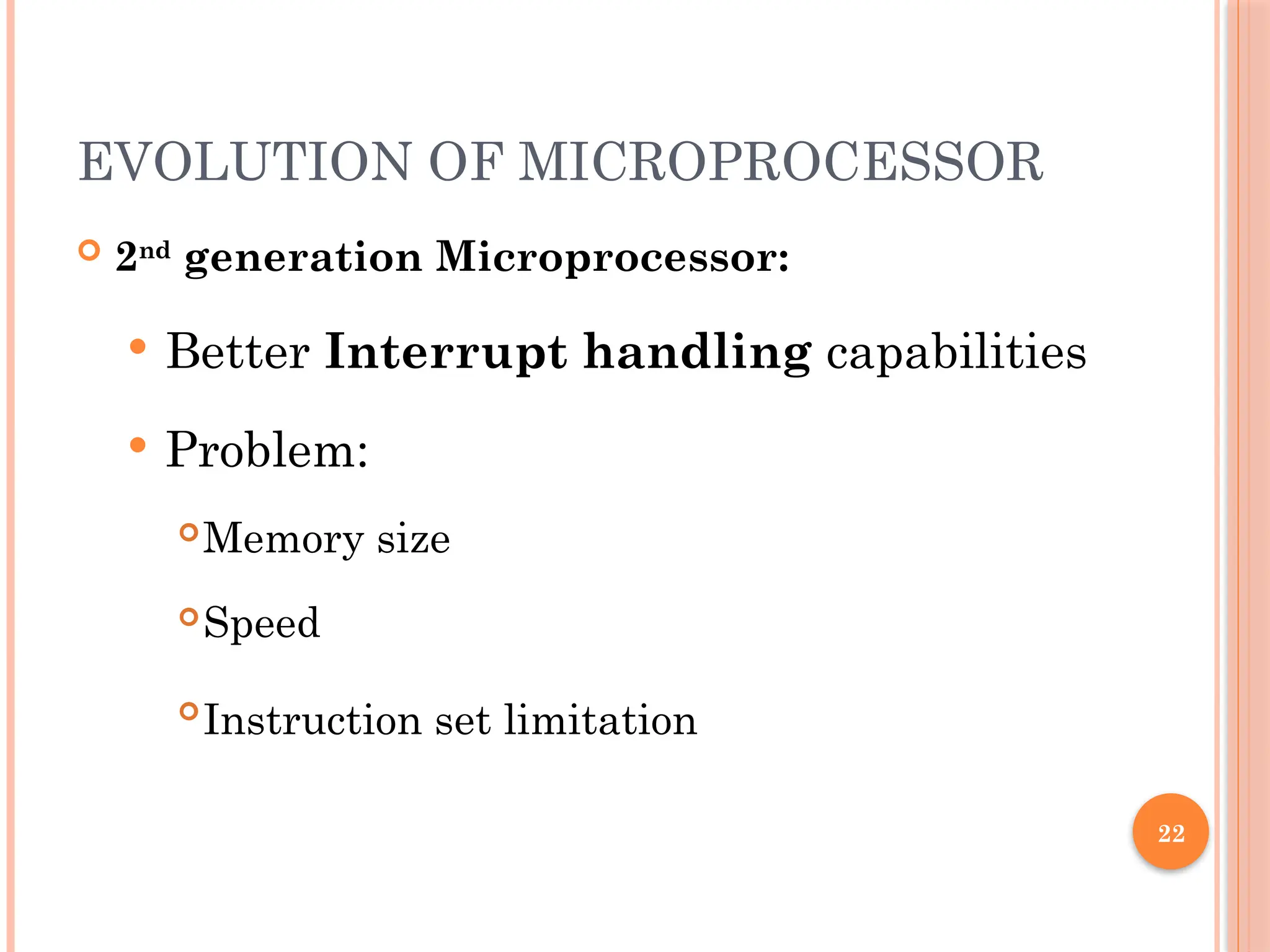 22
EVOLUTION OF MICROPROCESSOR
 2nd
generation Microprocessor:
 Better Interrupt handling capabilities
 Problem:
Memory size
Speed

Instruction set limitation
 