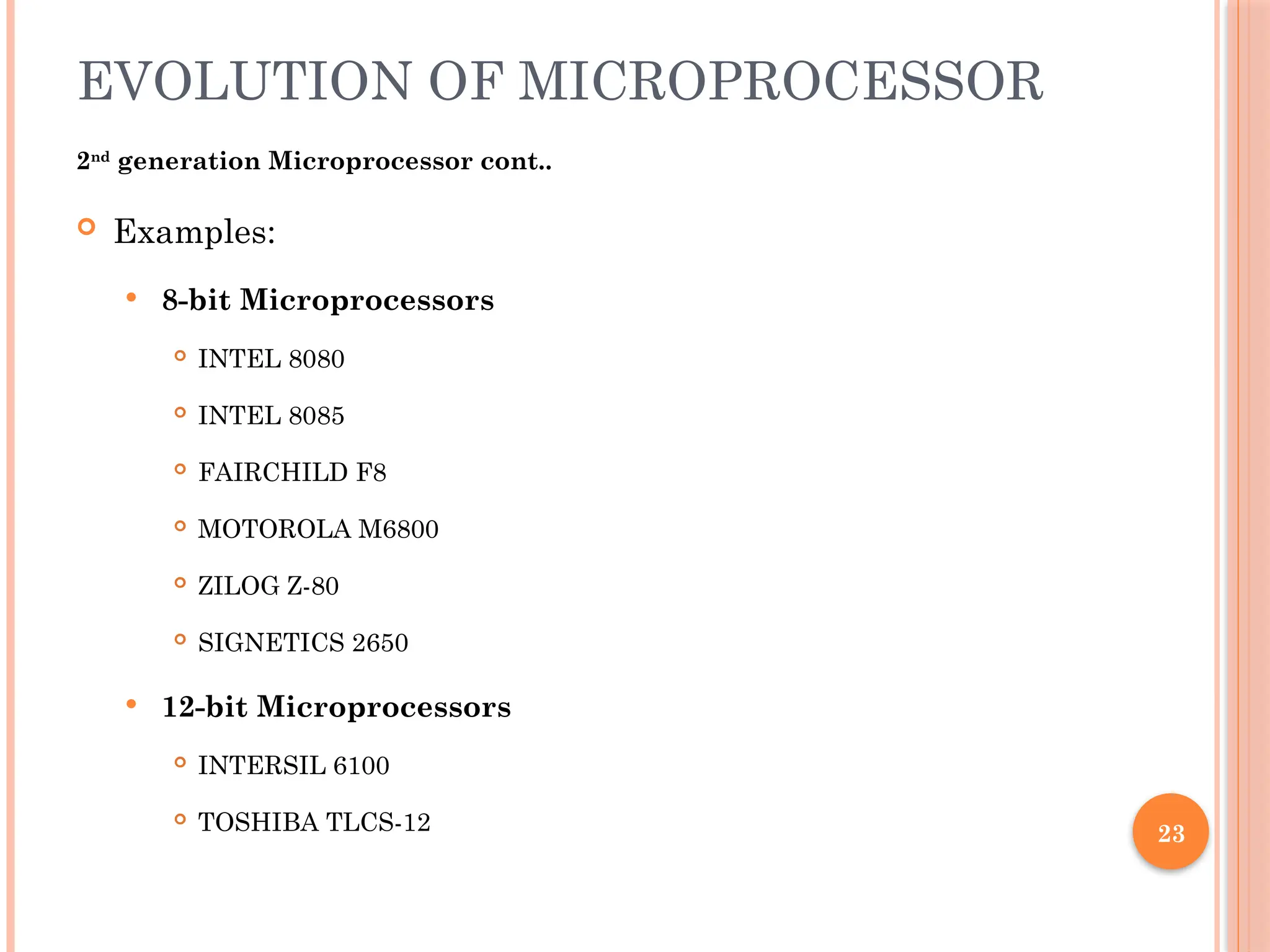 23
EVOLUTION OF MICROPROCESSOR
2nd
generation Microprocessor cont..
 Examples:
 8-bit Microprocessors
 INTEL 8080
 INTEL 8085
 FAIRCHILD F8
 MOTOROLA M6800
 ZILOG Z-80
 SIGNETICS 2650
 12-bit Microprocessors
 INTERSIL 6100
 TOSHIBA TLCS-12
 