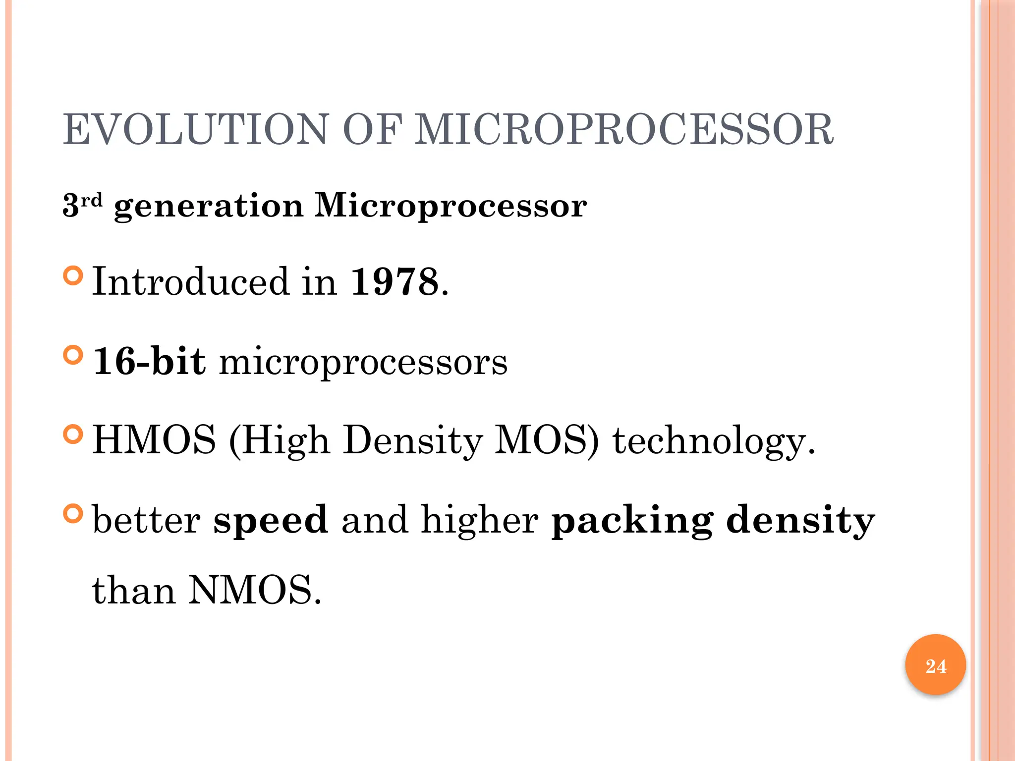 24
EVOLUTION OF MICROPROCESSOR
3rd
generation Microprocessor
 Introduced in 1978.
 16-bit microprocessors
 HMOS (High Density MOS) technology.
 better speed and higher packing density
than NMOS.
 