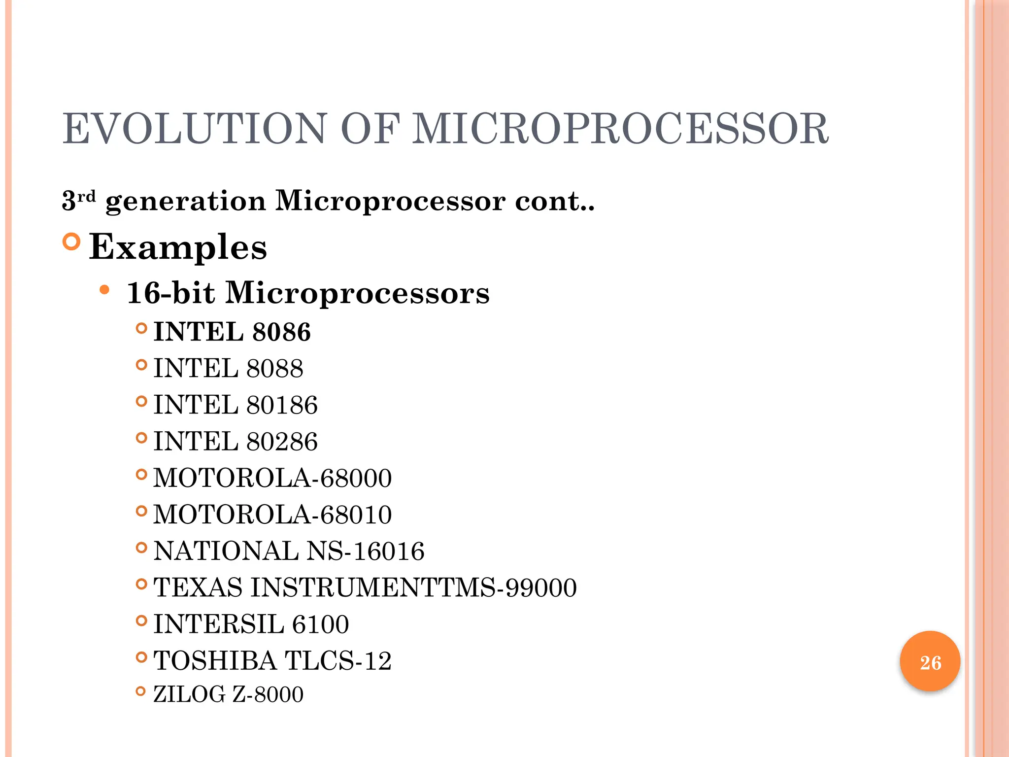 26
EVOLUTION OF MICROPROCESSOR
3rd
generation Microprocessor cont..
 Examples
 16-bit Microprocessors
 INTEL 8086
 INTEL 8088
 INTEL 80186
 INTEL 80286
 MOTOROLA-68000
 MOTOROLA-68010
 NATIONAL NS-16016
 TEXAS INSTRUMENTTMS-99000
 INTERSIL 6100
 TOSHIBA TLCS-12
 ZILOG Z-8000
 