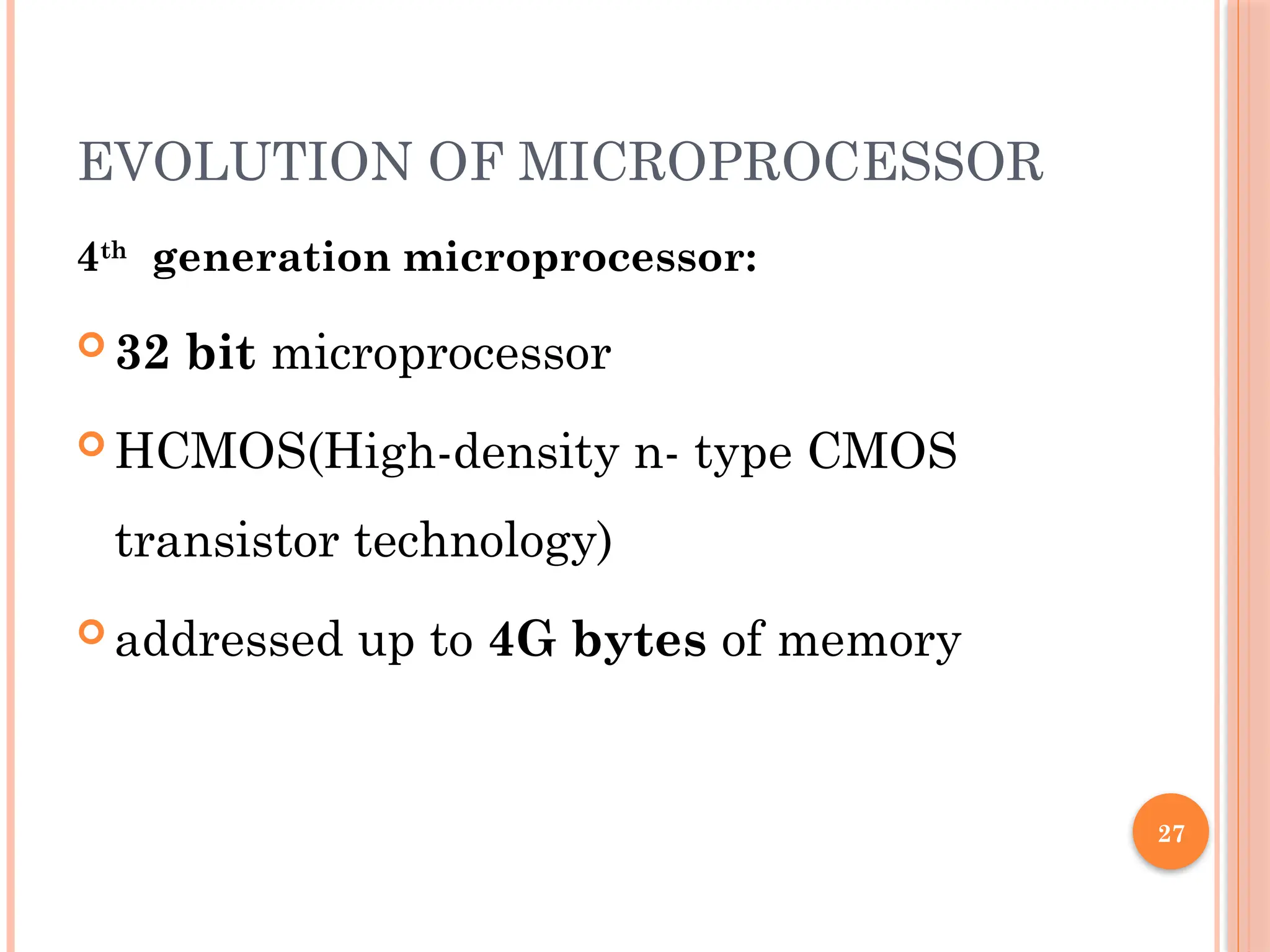 27
EVOLUTION OF MICROPROCESSOR
4th
generation microprocessor:
 32 bit microprocessor
 HCMOS(High-density n- type CMOS
transistor technology)
 addressed up to 4G bytes of memory
 