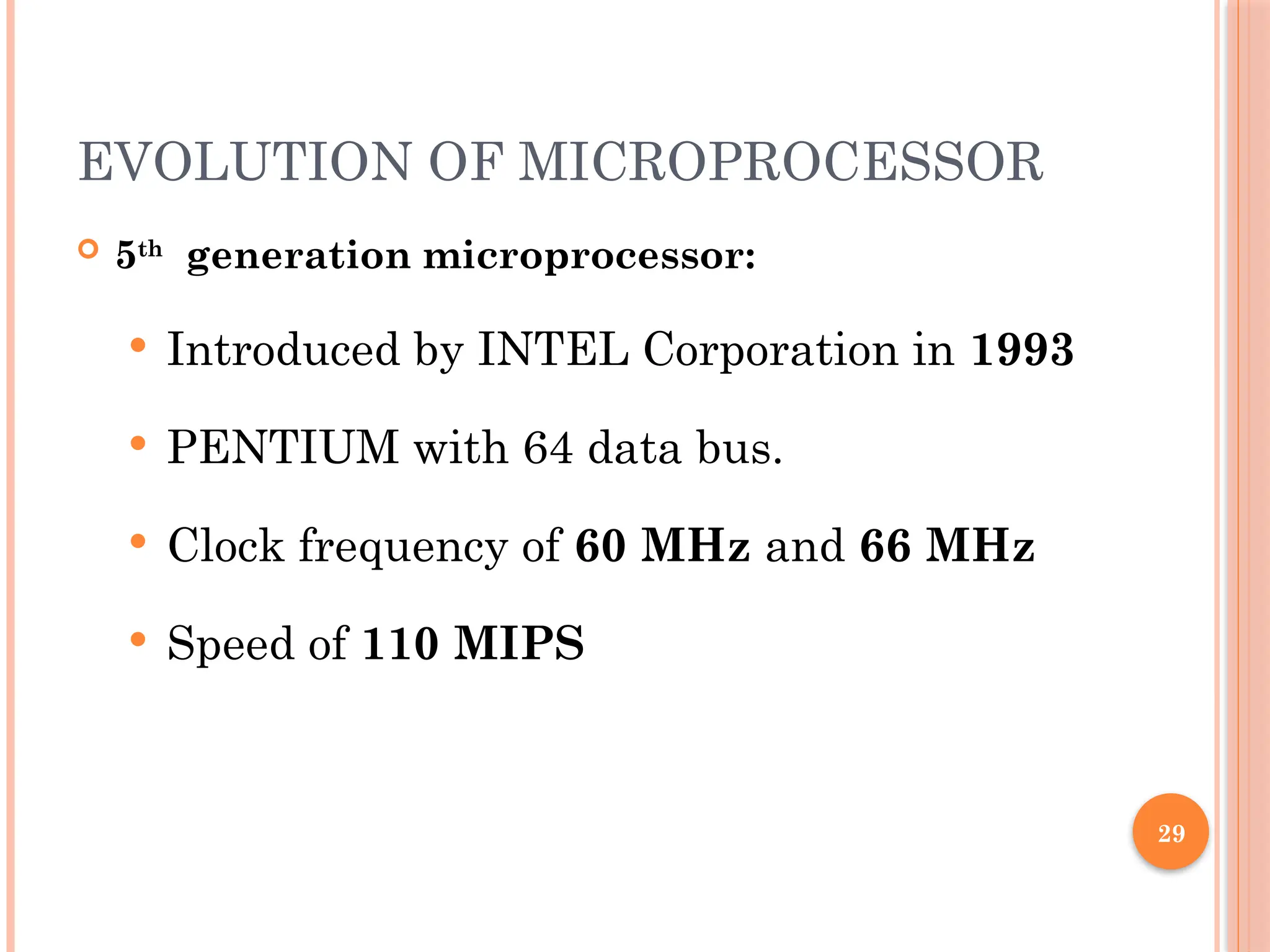 29
EVOLUTION OF MICROPROCESSOR
 5th
generation microprocessor:
 Introduced by INTEL Corporation in 1993
 PENTIUM with 64 data bus.
 Clock frequency of 60 MHz and 66 MHz
 Speed of 110 MIPS
 