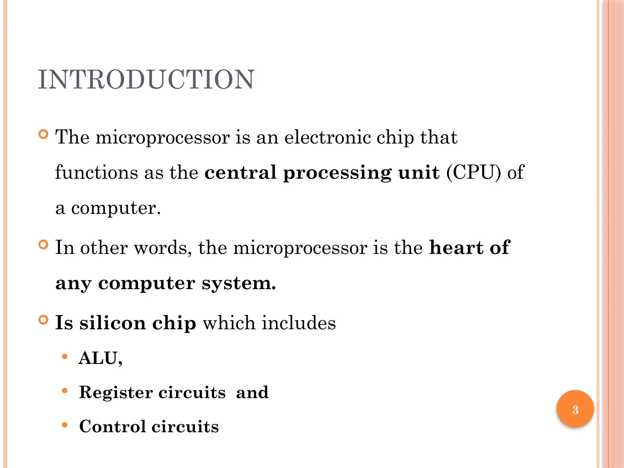 3
INTRODUCTION
 The microprocessor is an electronic chip that
functions as the central processing unit (CPU) of
a computer.
 In other words, the microprocessor is the heart of
any computer system.
 Is silicon chip which includes
 ALU,
 Register circuits and
 Control circuits
 