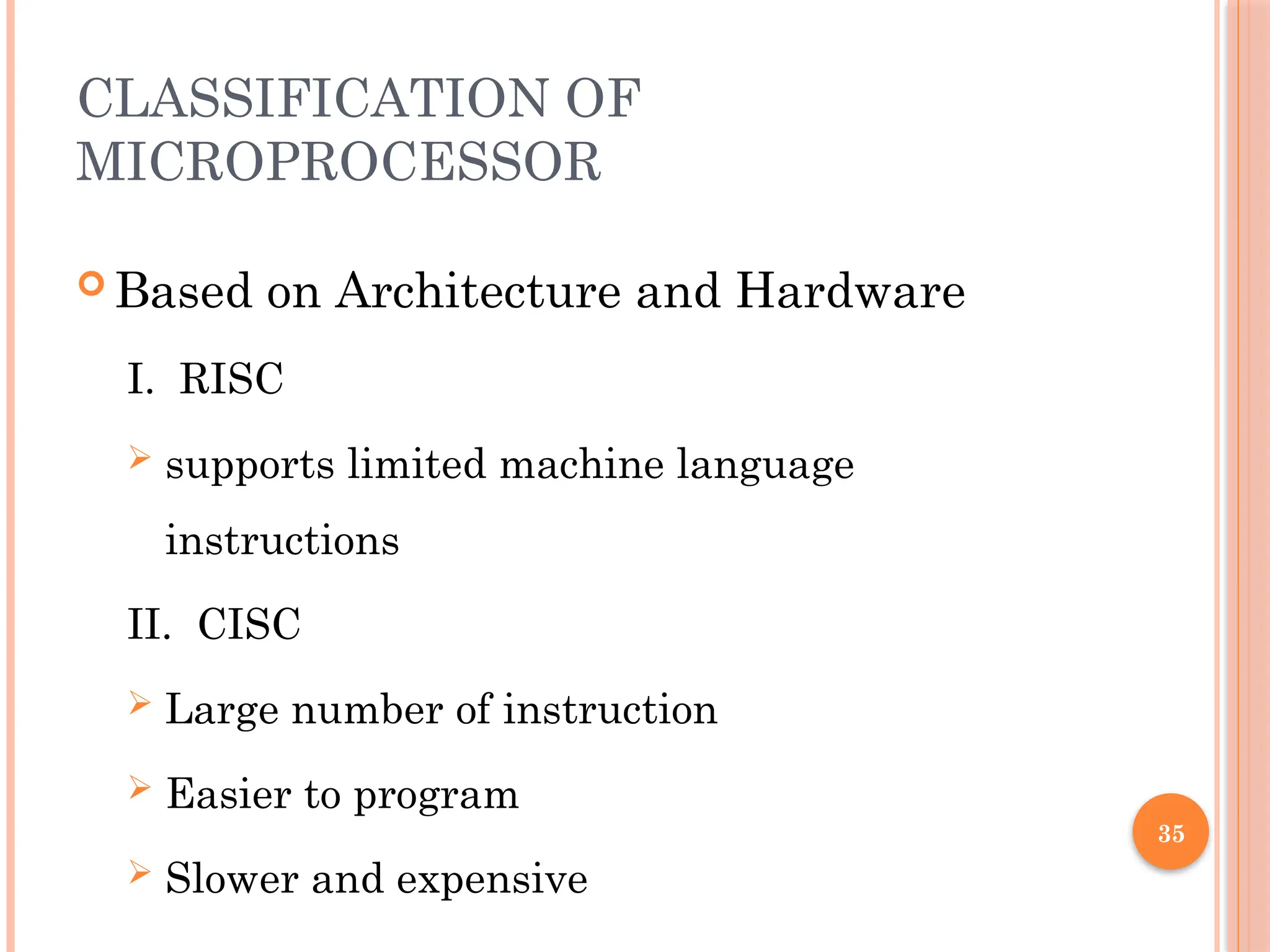 35
CLASSIFICATION OF
MICROPROCESSOR
 Based on Architecture and Hardware
I. RISC
 supports limited machine language
instructions
II. CISC
 Large number of instruction
 Easier to program
 Slower and expensive
 