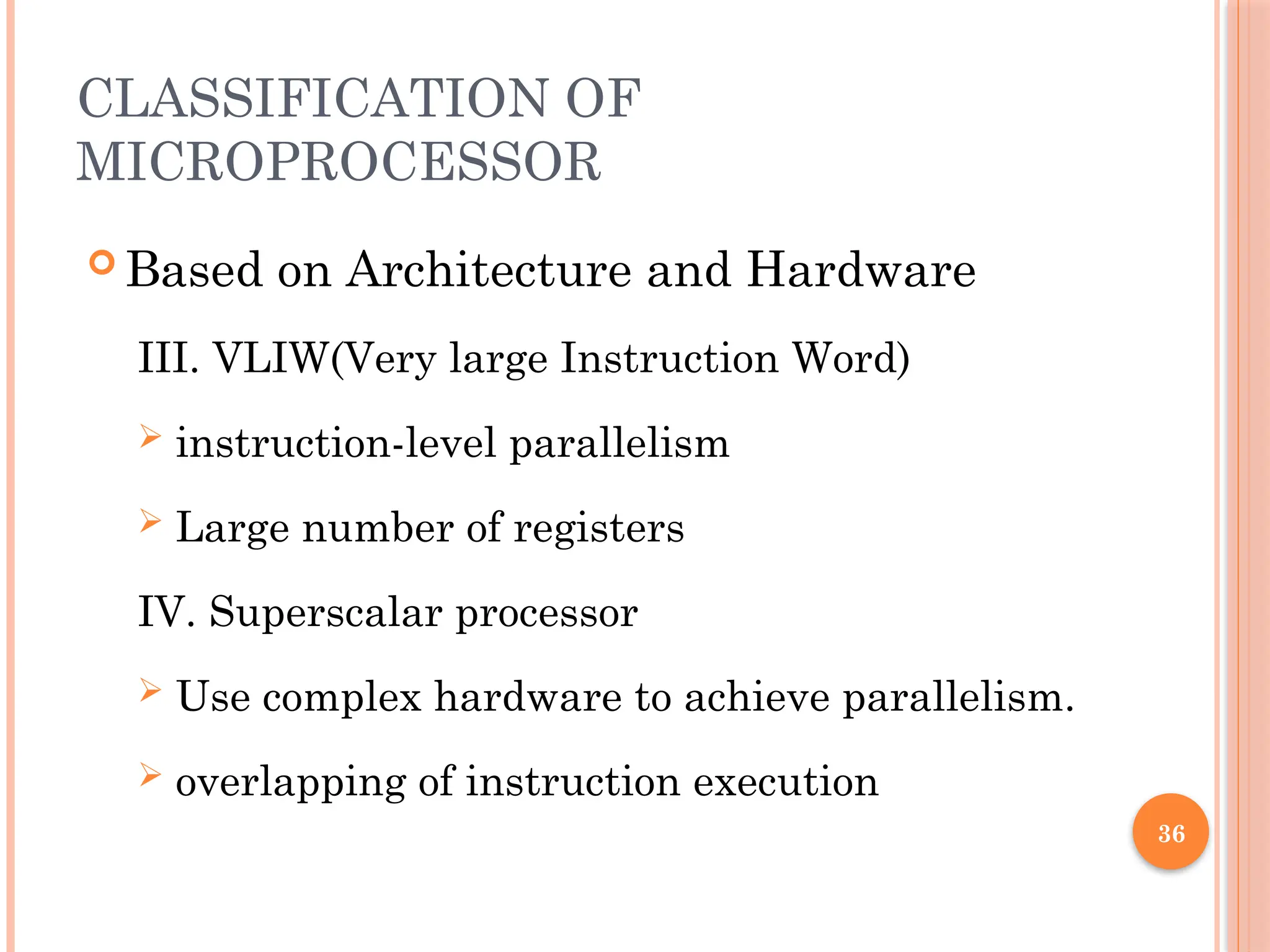 36
CLASSIFICATION OF
MICROPROCESSOR
 Based on Architecture and Hardware
III. VLIW(Very large Instruction Word)
 instruction-level parallelism
 Large number of registers
IV. Superscalar processor
 Use complex hardware to achieve parallelism.
 overlapping of instruction execution
 