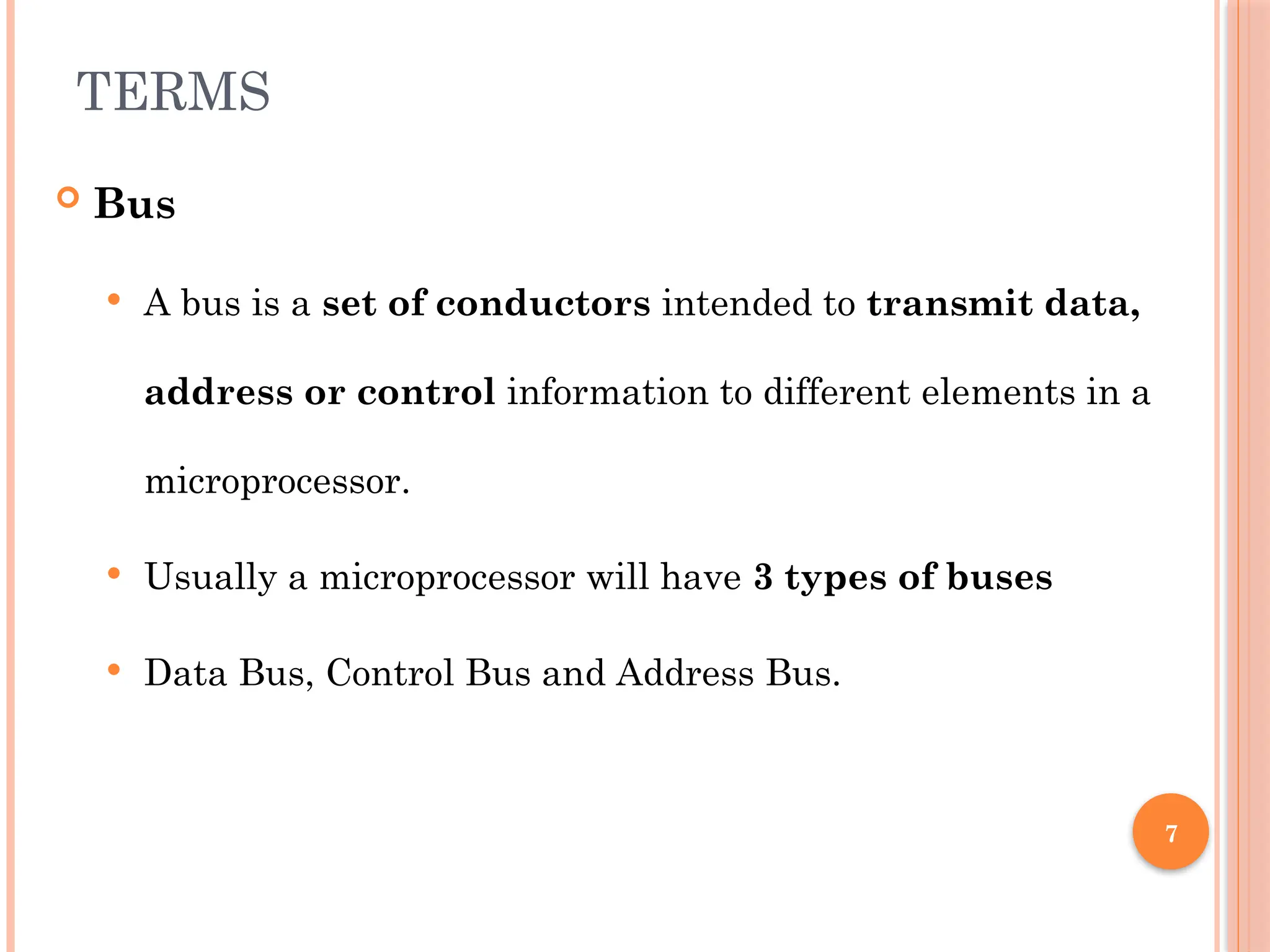 7
TERMS
 Bus
 A bus is a set of conductors intended to transmit data,
address or control information to different elements in a
microprocessor.
 Usually a microprocessor will have 3 types of buses
 Data Bus, Control Bus and Address Bus.
 