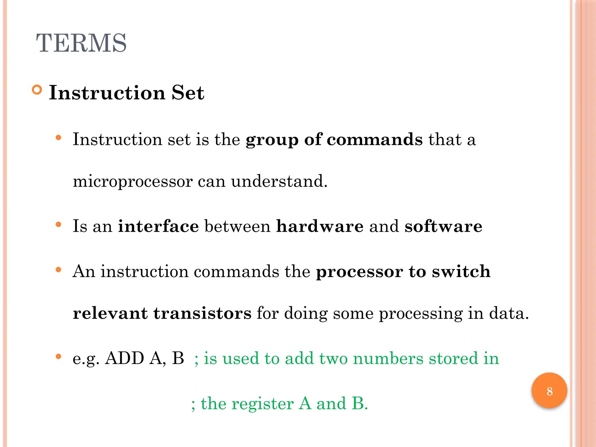 8
TERMS
 Instruction Set
 Instruction set is the group of commands that a
microprocessor can understand.
 Is an interface between hardware and software
 An instruction commands the processor to switch
relevant transistors for doing some processing in data.
 e.g. ADD A, B ; is used to add two numbers stored in
; the register A and B.
 