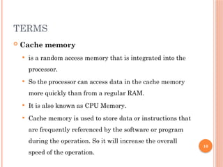 10
TERMS
 Cache memory
 is a random access memory that is integrated into the
processor.
 So the processor can access data in the cache memory
more quickly than from a regular RAM.
 It is also known as CPU Memory.
 Cache memory is used to store data or instructions that
are frequently referenced by the software or program
during the operation. So it will increase the overall
speed of the operation.
 