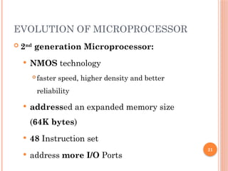 21
EVOLUTION OF MICROPROCESSOR
 2nd
generation Microprocessor:
 NMOS technology
 faster speed, higher density and better
reliability
 addressed an expanded memory size
(64K bytes)
 48 Instruction set
 address more I/O Ports
 